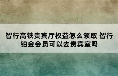 智行高铁贵宾厅权益怎么领取 智行铂金会员可以去贵宾室吗